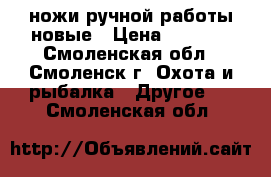 ножи ручной работы новые › Цена ­ 3 000 - Смоленская обл., Смоленск г. Охота и рыбалка » Другое   . Смоленская обл.